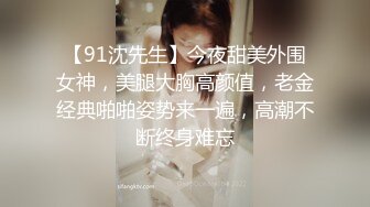 【91沈先生】今夜甜美外围女神，美腿大胸高颜值，老金经典啪啪姿势来一遍，高潮不断终身难忘