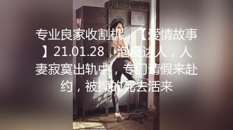 专业良家收割机，【爱情故事】21.01.28，泡良达人，人妻寂寞出轨中，专门请假来赴约，被操的死去活来