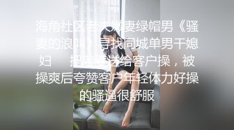 海角社区老夫嫩妻绿帽男《骚妻的浪叫》寻找同城单男干媳妇❤️把老婆送给客户操，被操爽后夸赞客户年轻体力好操的骚逼很舒服