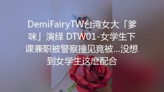 DemiFairyTW台湾女大「爹咪」演绎 DTW01-女学生下课兼职被警察撞见竟被…没想到女学生这麽配合