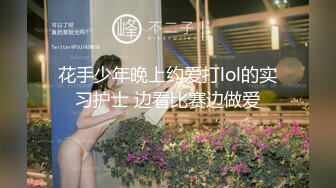 花手少年晚上约爱打lol的实习护士 边看比赛边做爱