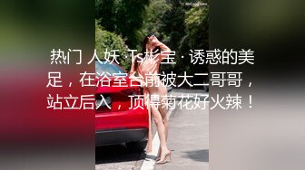 热门 人妖 ·Ts彬宝 · 诱惑的美足，在浴室台前被大二哥哥，站立后入，顶得菊花好火辣！