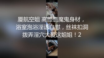 厦航空姐 高颜值魔鬼身材，浴室泡浴淫语自慰，丝袜扣洞拨弄淫穴大爱这姐姐！2