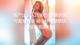 国产比女人还美的CD惠奈酱可爱萝莉装 被小胖哥肆意玩弄坐骑高潮射精