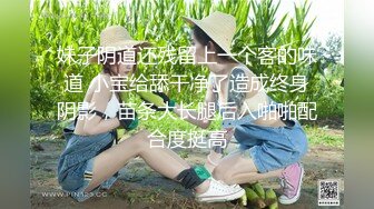 妹子阴道还残留上一个客的味道 小宝给舔干净了造成终身阴影，苗条大长腿后入啪啪配合度挺高