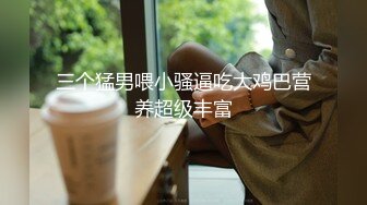 三个猛男喂小骚逼吃大鸡巴营养超级丰富