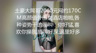 土豪大屌哥2000元网约170CM高颜值外围女酒店啪啪,各种姿势干的淫叫：你好猛,喜欢你操我,插得好深,逼里好多水!