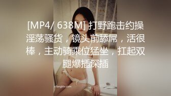 [MP4/ 638M] 打野跑击约操淫荡骚货，镜头前舔屌，活很棒，主动骑乘位猛坐，扛起双腿爆插深插