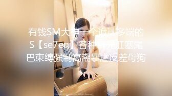 有钱SM大神一个诡计多端的S【se7en】各种耳光肛塞尾巴束缚强制高潮暴虐反差母狗