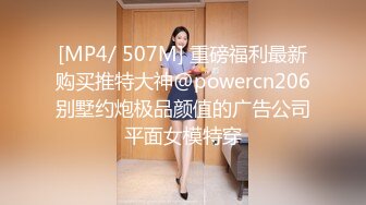 [MP4/ 507M] 重磅福利最新购买推特大神@powercn206别墅约炮极品颜值的广告公司平面女模特穿