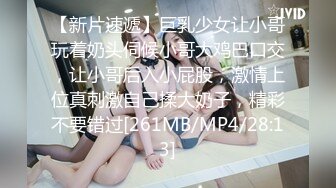 【新片速遞】巨乳少女让小哥玩着奶头伺候小哥大鸡巴口交，让小哥后入小屁股，激情上位真刺激自己揉大奶子，精彩不要错过[261MB/MP4/28:13]