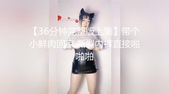 【36分钟完整版上集】带个小鲜肉回家,撕裂内裤直接啪啪啪