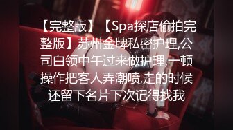 【完整版】【Spa探店偷拍完整版】苏州金牌私密护理,公司白领中午过来做护理,一顿操作把客人弄潮喷,走的时候还留下名片下次记得找我