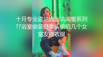 十月专业盗站流出坑闺蜜系列??浴室偷装摄像头偷拍几个女室友换衣服