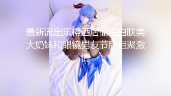 最新流出乐橙酒店偷拍白肤美大奶妹和眼镜男友节后相聚激情