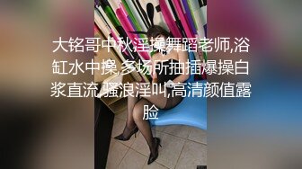 大铭哥中秋淫操舞蹈老师,浴缸水中操,多场所抽插爆操白浆直流,骚浪淫叫,高清颜值露脸