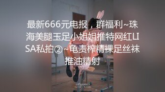 最新666元电报，群福利~珠海美腿玉足小姐姐推特网红LISA私拍②~龟责榨精裸足丝袜推油精射