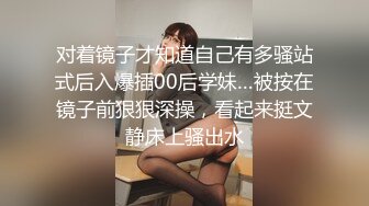 对着镜子才知道自己有多骚站式后入爆插00后学妹…被按在镜子前狠狠深操，看起来挺文静床上骚出水