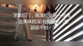 淫妻后门，高清肛交第一视角，这美味的淫汁 有多少人想舔舔不到！