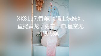 XK8117.香菱.《强上妹妹》.直捣黄龙，勇拿一血.星空无限传媒