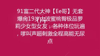 91富二代大神【Ee哥】无套爆肏19岁大波蜜桃臀极品萝莉少女型女友，各种体位玩遍，嗲叫声超刺激全程高能无尿点