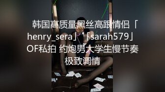 ✨韩国高质量黑丝高跟情侣「henry_sera」「sarah579」OF私拍 约炮男大学生慢节奏极致调情