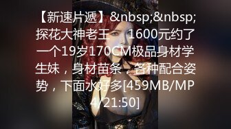 【新速片遞】&nbsp;&nbsp;探花大神老王❤️1600元约了一个19岁170CM极品身材学生妹，身材苗条，各种配合姿势，下面水好多[459MB/MP4/21:50]