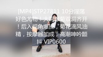 [MP4]STP27811 10分淫荡好色尤物！大屌爆菊双洞齐开！后入视角爆操，菊花滴风油精，按摩器加成，高潮呻吟颤抖 VIP0600