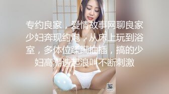 专约良家，爱情故事网聊良家少妇奔现约炮，从床上玩到浴室，多体位蹂躏抽插，搞的少妇高潮迭起浪叫不断刺激