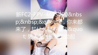 新FC2-PPV-4455490&nbsp;&nbsp;&quot;嘿，你来都来了，却什么都不做？&quot; 男人无法控制的勃起