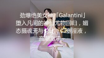 ✨劲爆绝美女神「Galantini」堕入凡间的神仙尤物回归，媚态摄魂无与伦比，口塞淫液，高潮激挛~