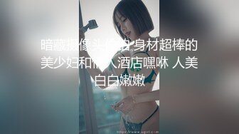 暗藏摄像头偷拍 身材超棒的美少妇和情人酒店嘿咻 人美白白嫩嫩