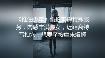 《推油少年》偷拍客户特殊服务，肉感丰满骚女，近距离特写扣穴，想要了按摩床爆插