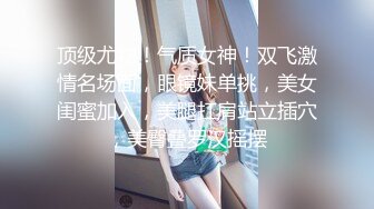 顶级尤物！气质女神！双飞激情名场面，眼镜妹单挑，美女闺蜜加入，美腿扛肩站立插穴，美臀叠罗汉摇摆