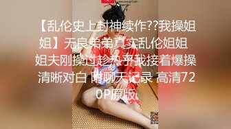 【乱伦史上封神续作??我操姐姐】无良弟弟真实乱伦姐姐 姐夫刚操过趁热乎我接着爆操 清晰对白 附聊天记录 高清720P原版