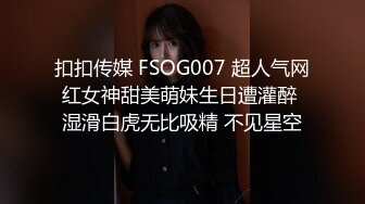 扣扣传媒 FSOG007 超人气网红女神甜美萌妹生日遭灌醉 湿滑白虎无比吸精 不见星空