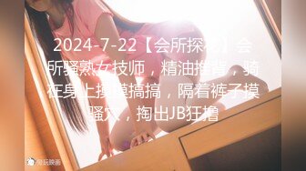 2024-7-22【会所探花】会所骚熟女技师，精油推背，骑在身上摸摸搞搞，隔着裤子摸骚穴，掏出JB狂撸