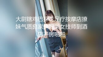 大尉瞎鸡巴探花足疗按摩店撩妹气质良家少妇美女技师到酒店开房啪啪