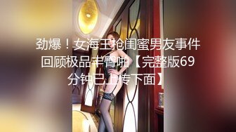 劲爆！女海王抢闺蜜男友事件回顾极品丰臀啪【完整版69分钟已上传下面】