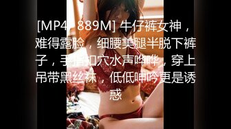 [MP4/ 889M] 牛仔裤女神，难得露脸，细腰美腿半脱下裤子，手指扣穴水声哗哗，穿上吊带黑丝袜，低低呻吟更是诱惑