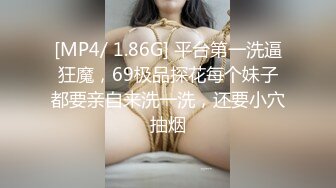 [MP4/ 1.86G] 平台第一洗逼狂魔，69极品探花每个妹子都要亲自来洗一洗，还要小穴抽烟