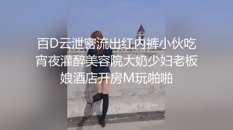 百D云泄密流出红内裤小伙吃宵夜灌醉美容院大奶少妇老板娘酒店开房M玩啪啪