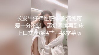 长发牛仔裤性感妹子 清纯可爱十分不错，舔奶调情再到床上口交骑乘猛艹--4K字幕版